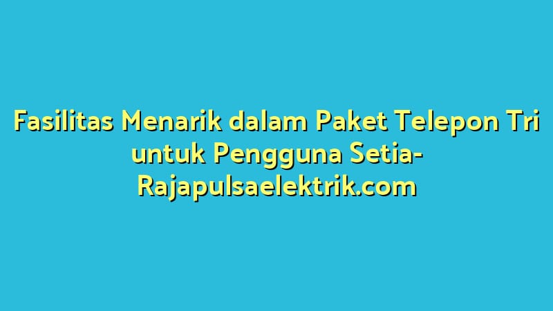 Fasilitas Menarik dalam Paket Telepon Tri untuk Pengguna Setia