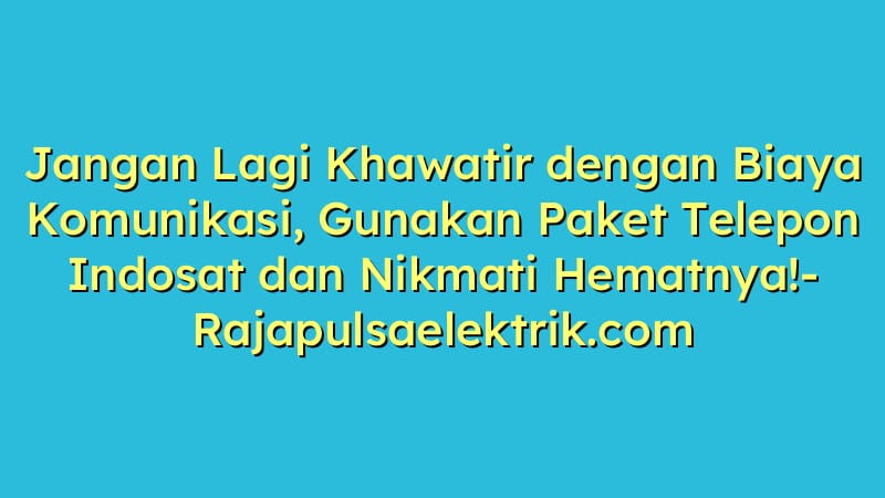 Jangan Lagi Khawatir dengan Biaya Komunikasi, Gunakan Paket Telepon Indosat dan Nikmati Hematnya!