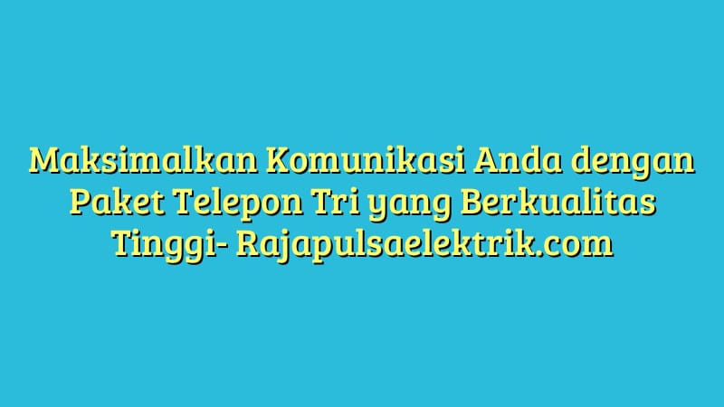 Maksimalkan Komunikasi Anda dengan Paket Telepon Tri yang Berkualitas Tinggi