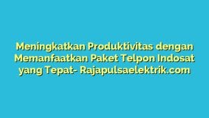 Meningkatkan Produktivitas dengan Memanfaatkan Paket Telpon Indosat yang Tepat