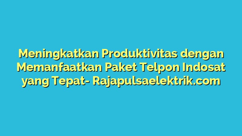 Meningkatkan Produktivitas dengan Memanfaatkan Paket Telpon Indosat yang Tepat
