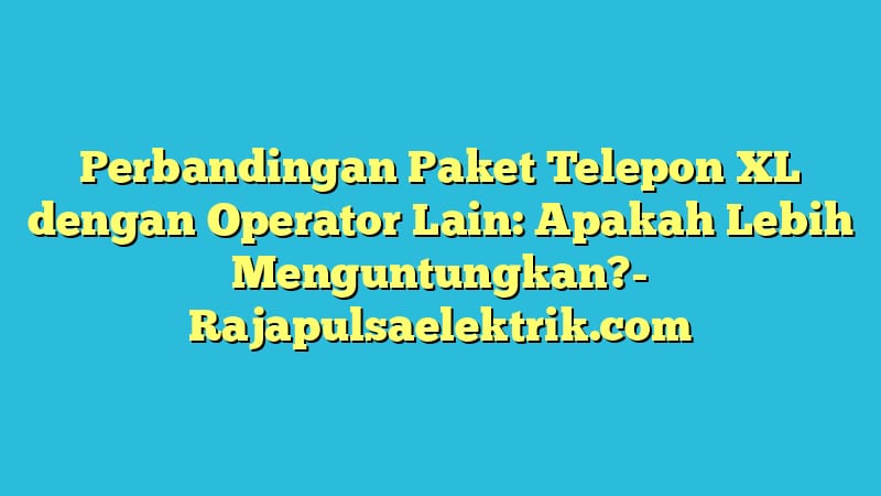 Perbandingan Paket Telepon XL dengan Operator Lain: Apakah Lebih Menguntungkan?