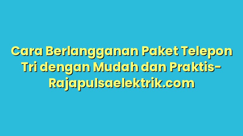 Cara Berlangganan Paket Telepon Tri dengan Mudah dan Praktis