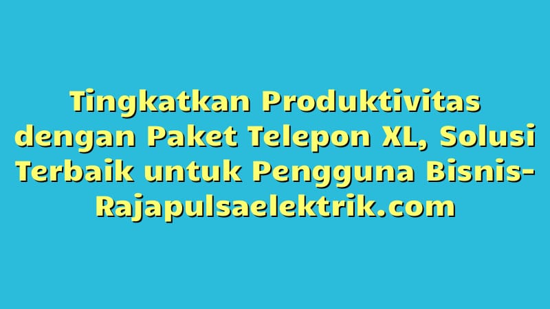 Tingkatkan Produktivitas dengan Paket Telepon XL, Solusi Terbaik untuk Pengguna Bisnis