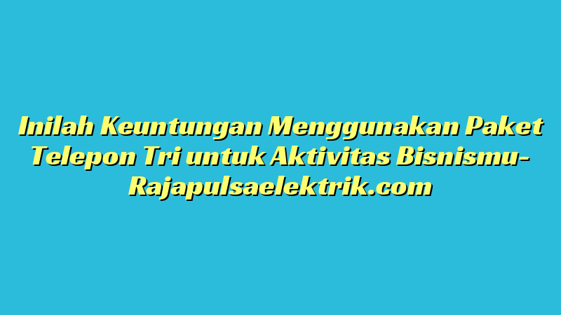 Inilah Keuntungan Menggunakan Paket Telepon Tri untuk Aktivitas Bisnismu