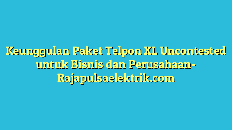 Keunggulan Paket Telpon XL Uncontested untuk Bisnis dan Perusahaan