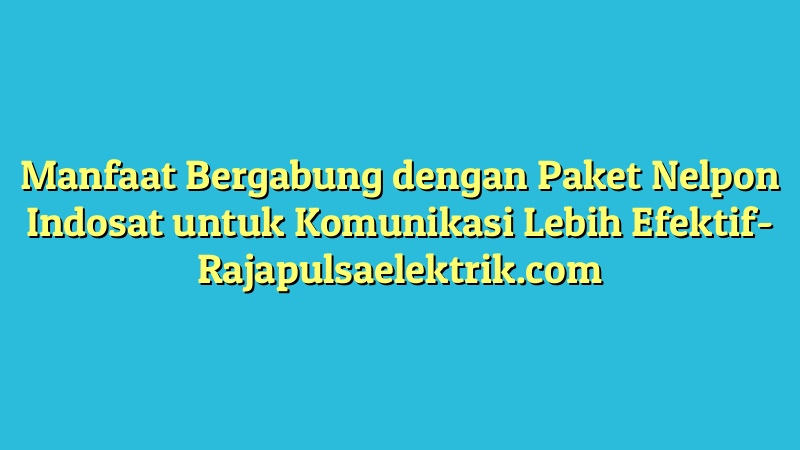 Manfaat Bergabung dengan Paket Nelpon Indosat untuk Komunikasi Lebih Efektif