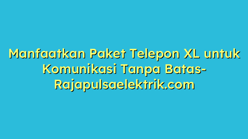 Manfaatkan Paket Telepon XL untuk Komunikasi Tanpa Batas