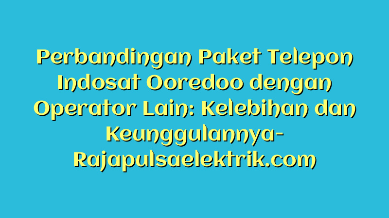 Perbandingan Paket Telepon Indosat Ooredoo dengan Operator Lain: Kelebihan dan Keunggulannya