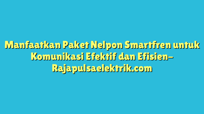Manfaatkan Paket Nelpon Smartfren untuk Komunikasi Efektif dan Efisien