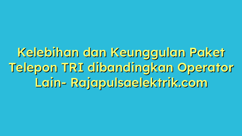 Kelebihan dan Keunggulan Paket Telepon TRI dibandingkan Operator Lain