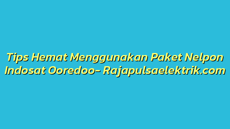Tips Hemat Menggunakan Paket Nelpon Indosat Ooredoo