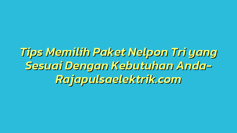 Tips Memilih Paket Nelpon Tri yang Sesuai Dengan Kebutuhan Anda