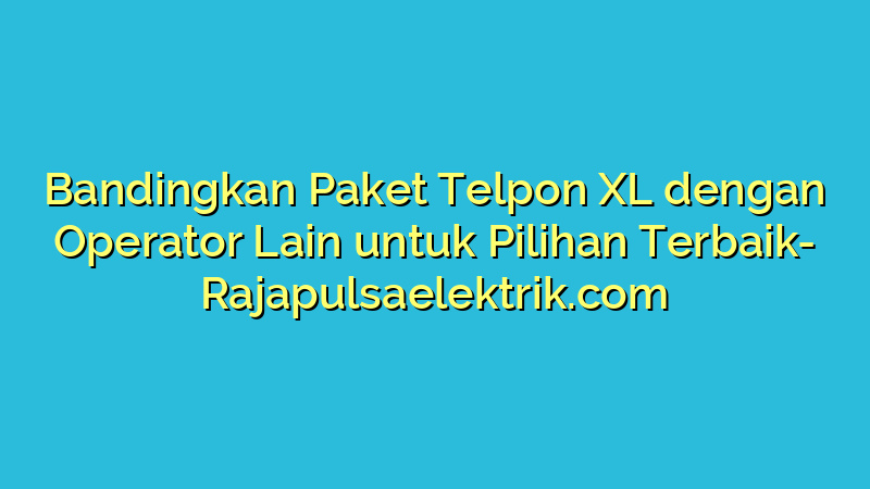 Bandingkan Paket Telpon XL dengan Operator Lain untuk Pilihan Terbaik