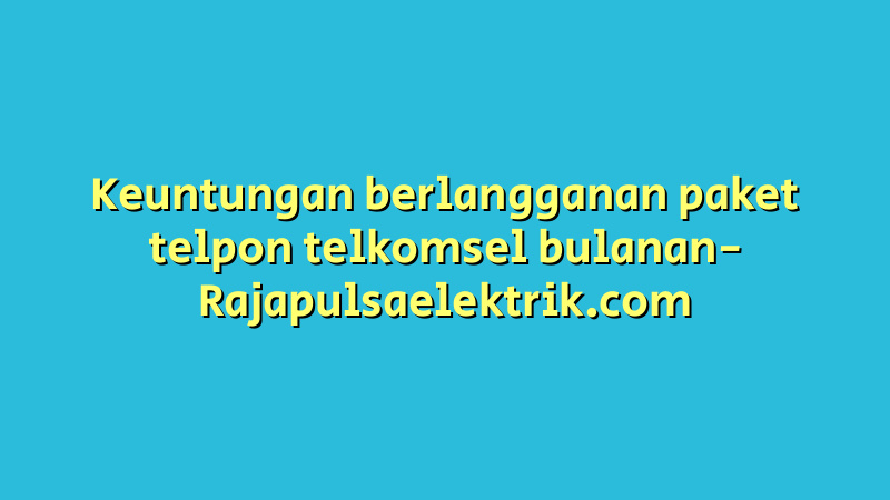 Keuntungan berlangganan paket telpon telkomsel bulanan