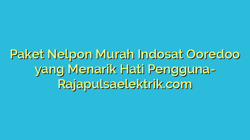Paket Nelpon Murah Indosat Ooredoo yang Menarik Hati Pengguna