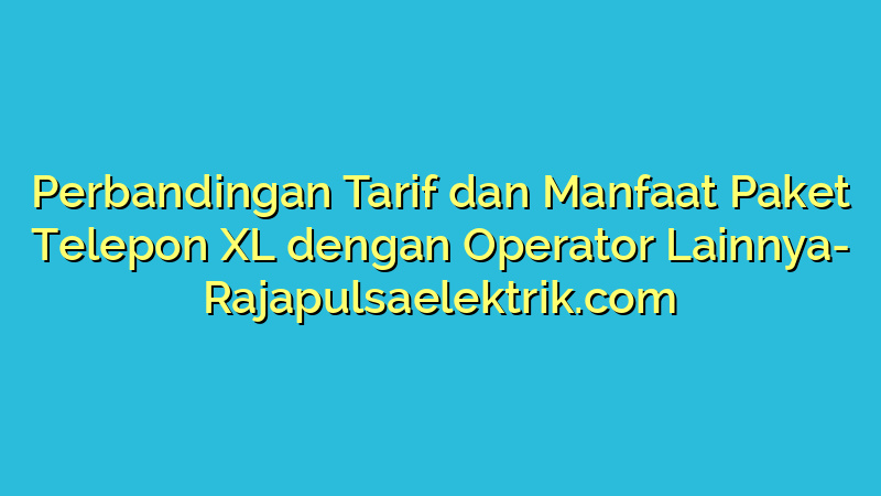 Perbandingan Tarif dan Manfaat Paket Telepon XL dengan Operator Lainnya