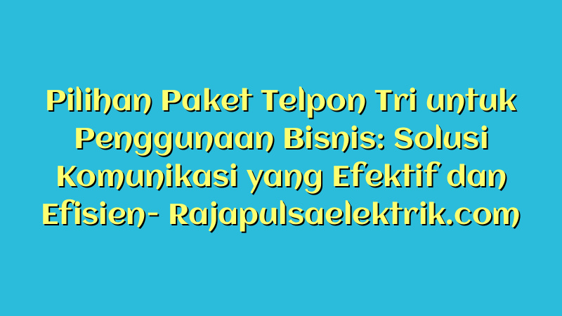 Pilihan Paket Telpon Tri untuk Penggunaan Bisnis: Solusi Komunikasi yang Efektif dan Efisien
