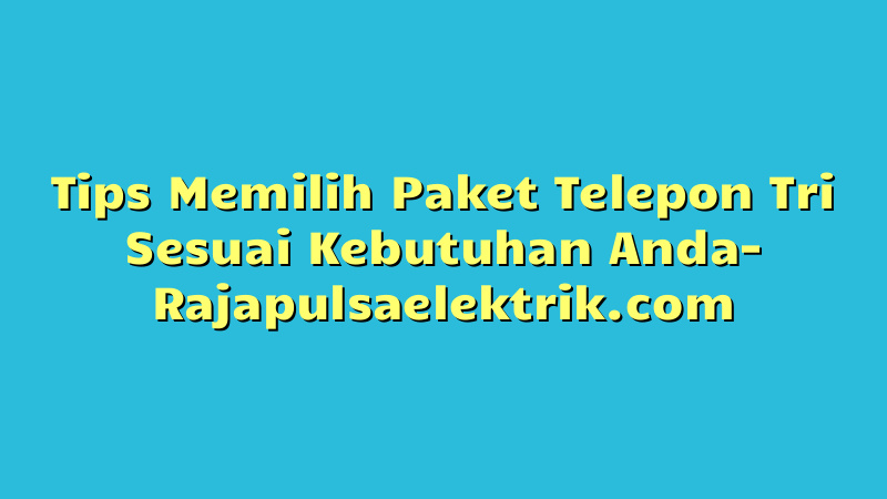 Tips Memilih Paket Telepon Tri Sesuai Kebutuhan Anda
