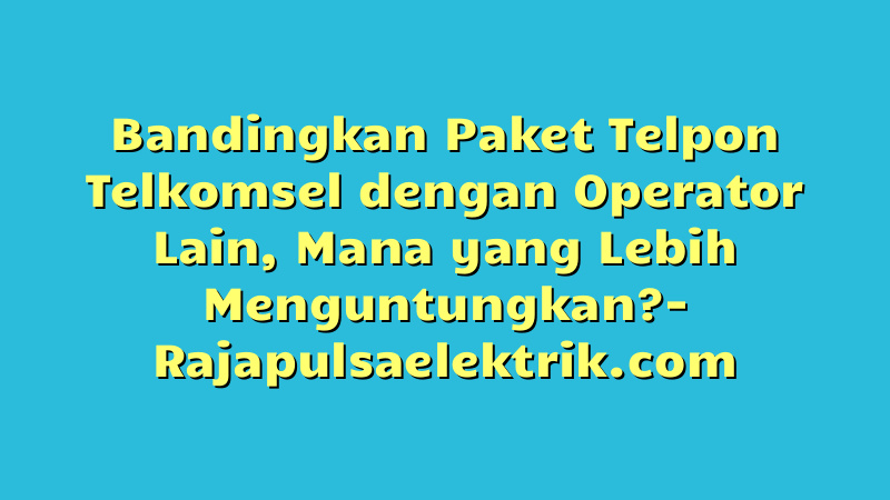 Bandingkan Paket Telpon Telkomsel dengan Operator Lain, Mana yang Lebih Menguntungkan?