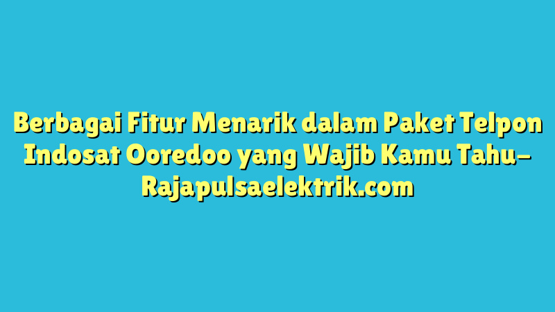 Berbagai Fitur Menarik dalam Paket Telpon Indosat Ooredoo yang Wajib Kamu Tahu