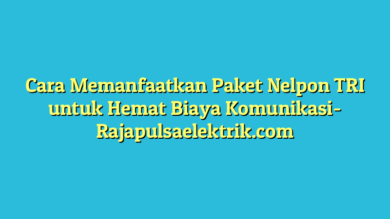 Cara Memanfaatkan Paket Nelpon TRI untuk Hemat Biaya Komunikasi