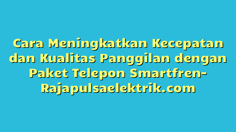 Cara Meningkatkan Kecepatan dan Kualitas Panggilan dengan Paket Telepon Smartfren