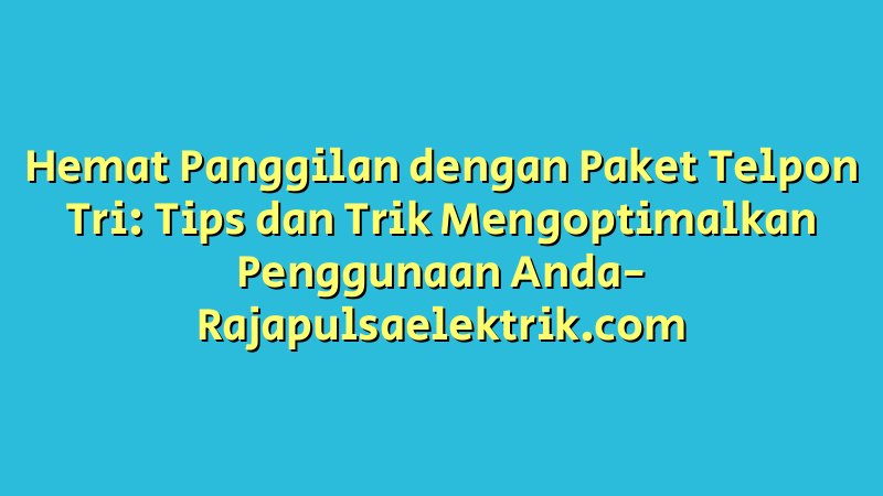 Hemat Panggilan dengan Paket Telpon Tri: Tips dan Trik Mengoptimalkan Penggunaan Anda
