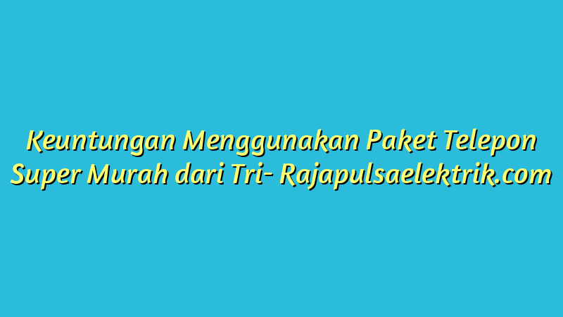 Keuntungan Menggunakan Paket Telepon Super Murah dari Tri