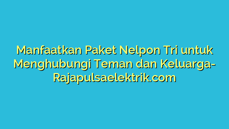Manfaatkan Paket Nelpon Tri untuk Menghubungi Teman dan Keluarga