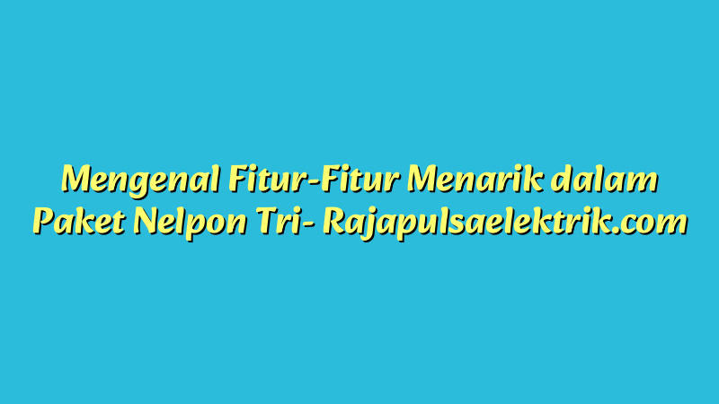 Mengenal Fitur-Fitur Menarik dalam Paket Nelpon Tri