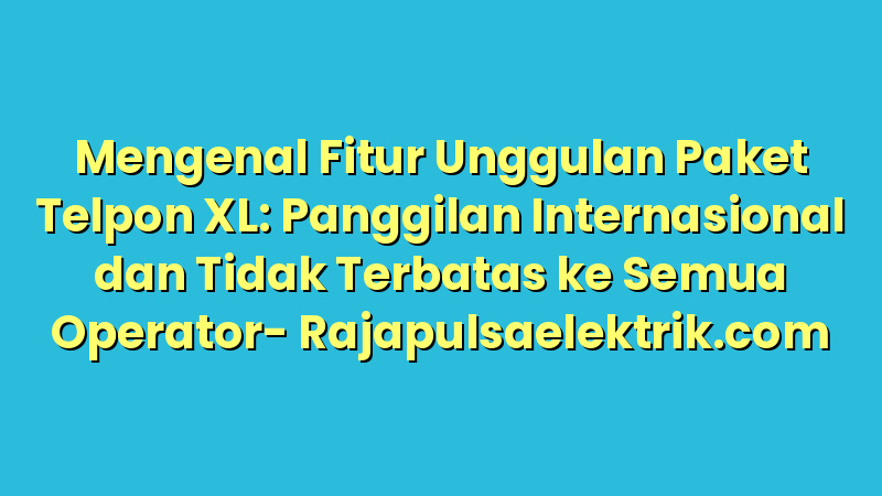Mengenal Fitur Unggulan Paket Telpon XL: Panggilan Internasional dan Tidak Terbatas ke Semua Operator