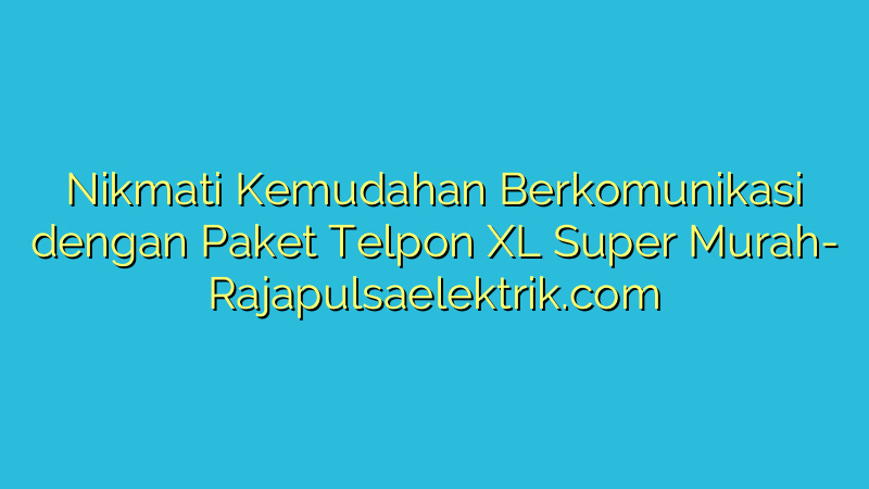 Nikmati Kemudahan Berkomunikasi dengan Paket Telpon XL Super Murah
