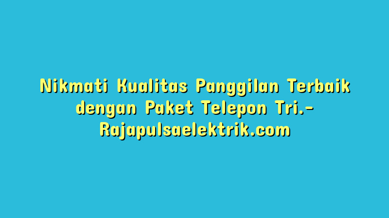 Nikmati Kualitas Panggilan Terbaik dengan Paket Telepon Tri.