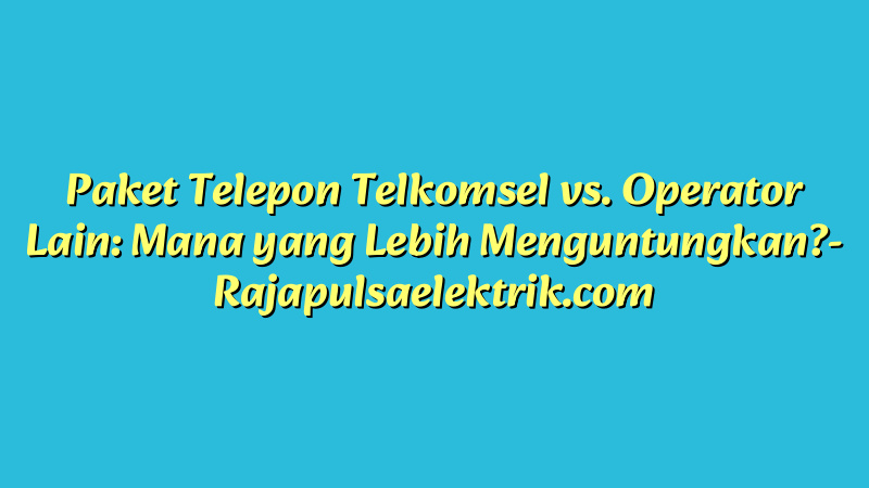Paket Telepon Telkomsel vs. Operator Lain: Mana yang Lebih Menguntungkan?