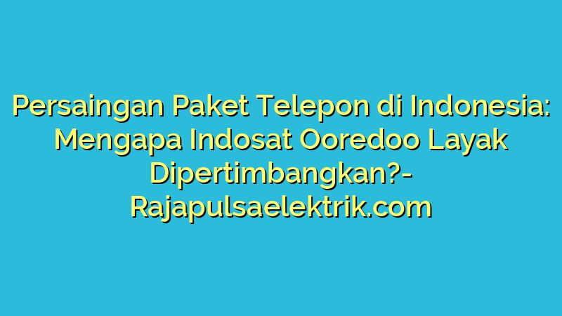 Persaingan Paket Telepon di Indonesia: Mengapa Indosat Ooredoo Layak Dipertimbangkan?
