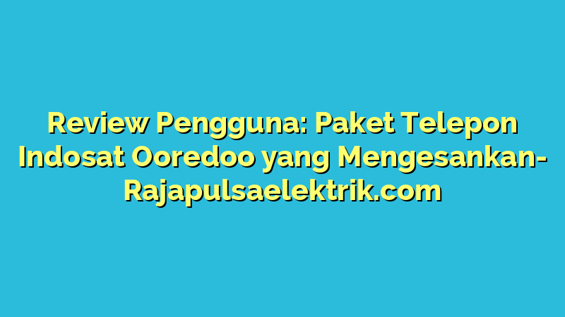 Review Pengguna: Paket Telepon Indosat Ooredoo yang Mengesankan