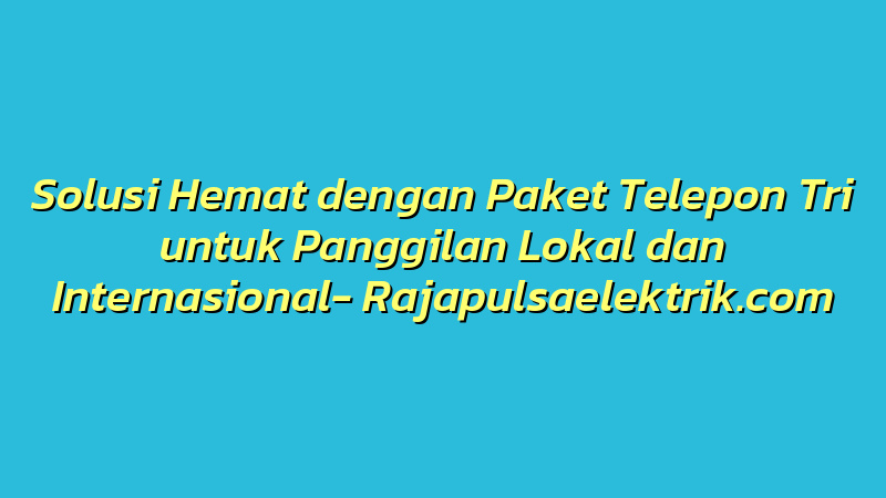 Solusi Hemat dengan Paket Telepon Tri untuk Panggilan Lokal dan Internasional