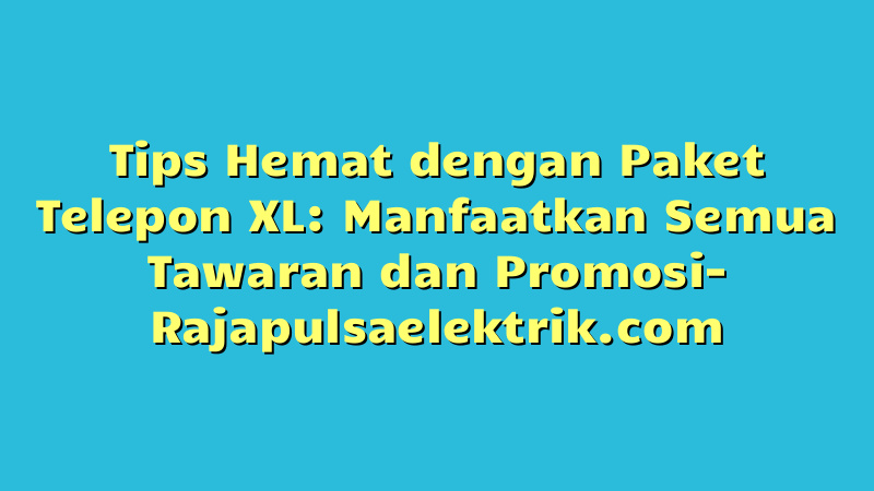 Tips Hemat dengan Paket Telepon XL: Manfaatkan Semua Tawaran dan Promosi