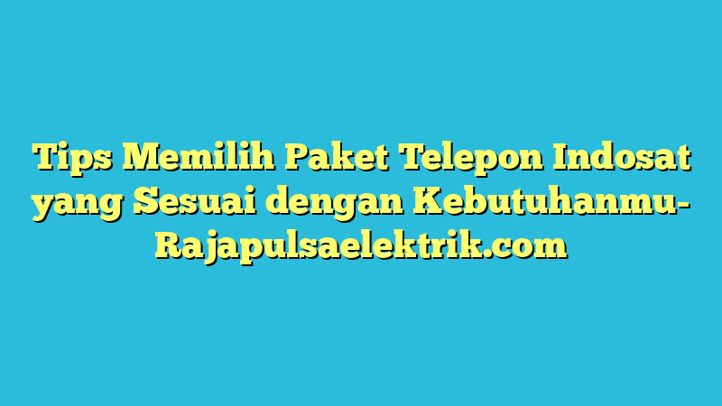 Tips Memilih Paket Telepon Indosat yang Sesuai dengan Kebutuhanmu