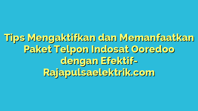 Tips Mengaktifkan dan Memanfaatkan Paket Telpon Indosat Ooredoo dengan Efektif