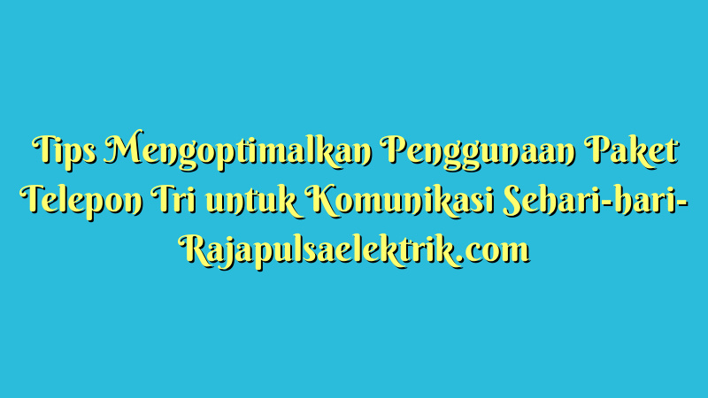 Tips Mengoptimalkan Penggunaan Paket Telepon Tri untuk Komunikasi Sehari-hari
