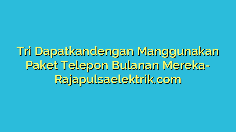 Tri Dapatkandengan Manggunakan Paket Telepon Bulanan Mereka