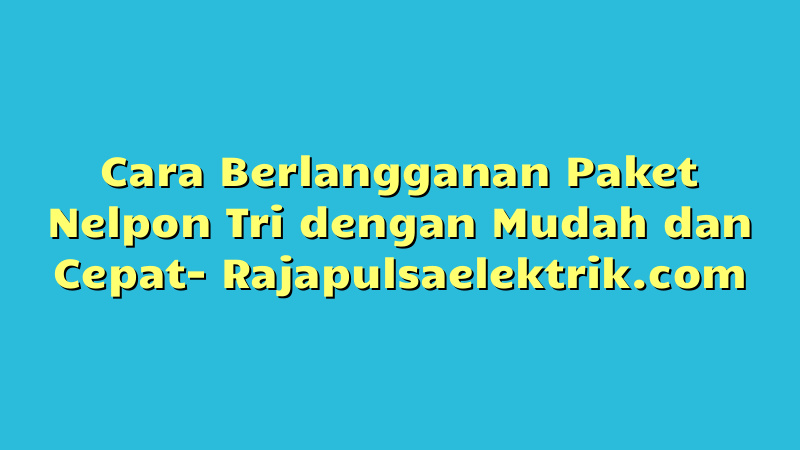 Cara Berlangganan Paket Nelpon Tri dengan Mudah dan Cepat