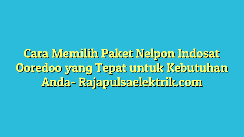 Cara Memilih Paket Nelpon Indosat Ooredoo yang Tepat untuk Kebutuhan Anda