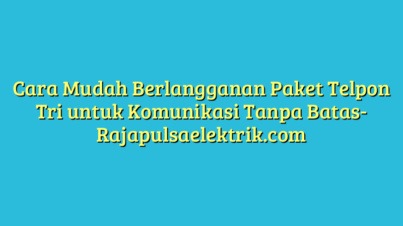 Cara Mudah Berlangganan Paket Telpon Tri untuk Komunikasi Tanpa Batas