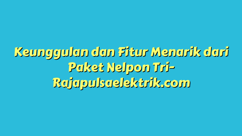 Keunggulan dan Fitur Menarik dari Paket Nelpon Tri