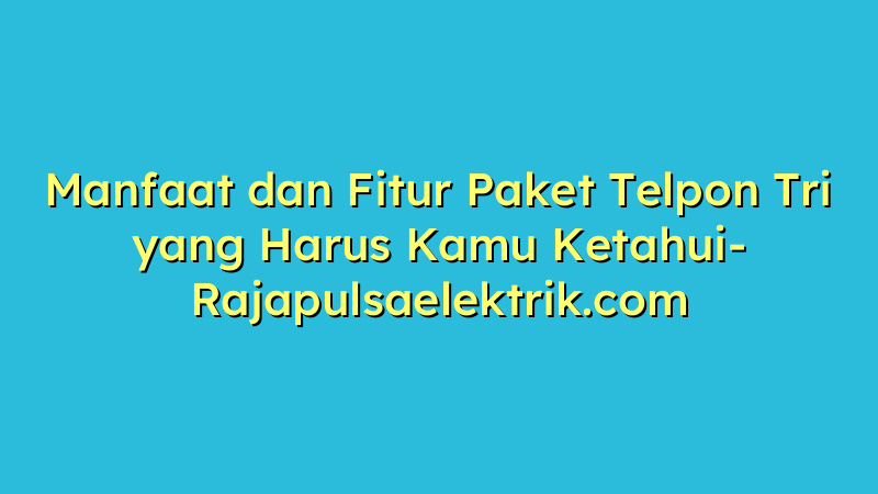 Manfaat dan Fitur Paket Telpon Tri yang Harus Kamu Ketahui