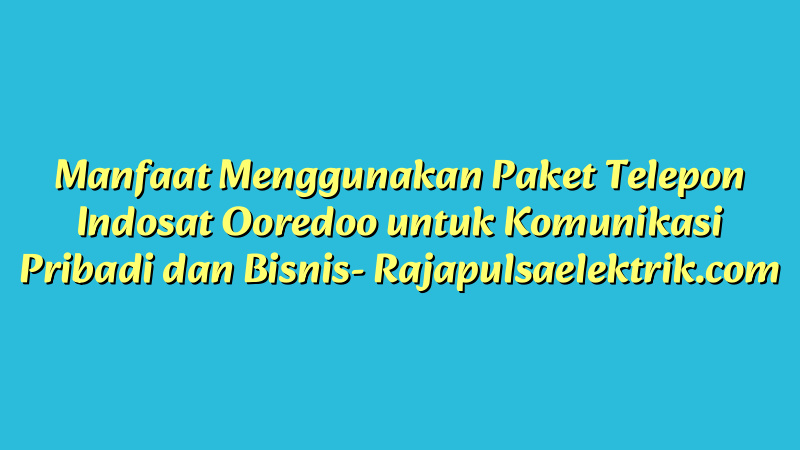 Manfaat Menggunakan Paket Telepon Indosat Ooredoo untuk Komunikasi Pribadi dan Bisnis