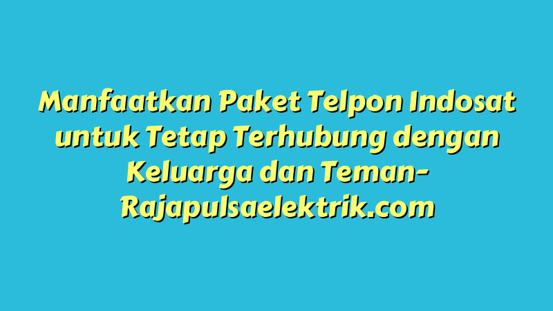 Manfaatkan Paket Telpon Indosat untuk Tetap Terhubung dengan Keluarga dan Teman